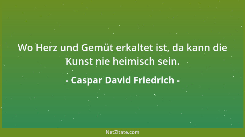 Caspar David Friedrich - Wo Herz und Gemüt erkaltet ist, da kann die Kunst nie heimisch sein....