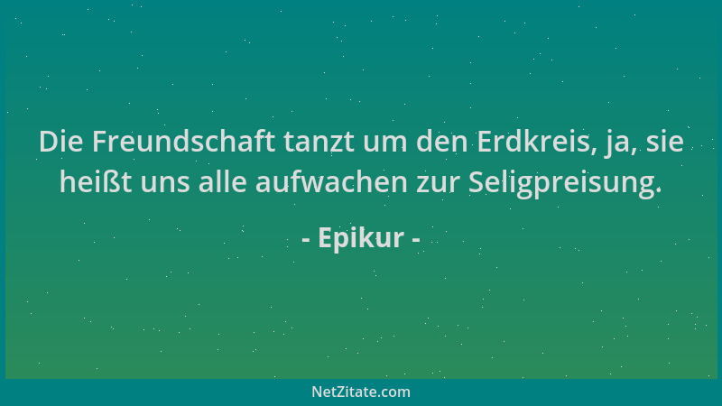 Epikur - Die Freundschaft tanzt um den Erdkreis, ja, sie heißt uns alle aufwachen zur Seligpreisung....
