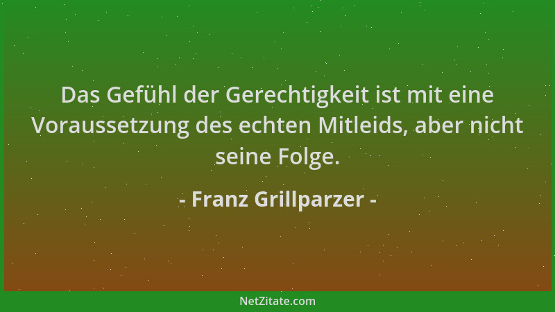 Franz Grillparzer - Das Gefühl der Gerechtigkeit ist mit eine Voraussetzung des echten Mitleids, aber nicht seine Folge....
