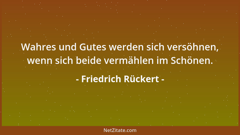 Friedrich Rückert - Wahres und Gutes werden sich versöhnen, wenn sich beide vermählen im Schönen....