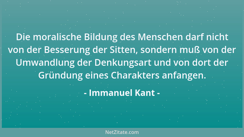 Immanuel Kant - Die moralische Bildung des Menschen darf nicht von der Besserung der Sitten, sondern muß von der Umwandlung...