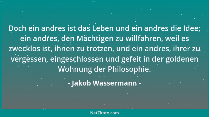 Jakob Wassermann - Doch ein andres ist das Leben und ein andres die Idee; ein andres, den Mächtigen zu willfahren, weil es...