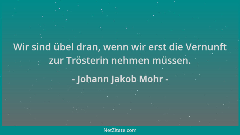 Johann Jakob Mohr - Wir sind übel dran, wenn wir erst die Vernunft zur Trösterin nehmen müssen....