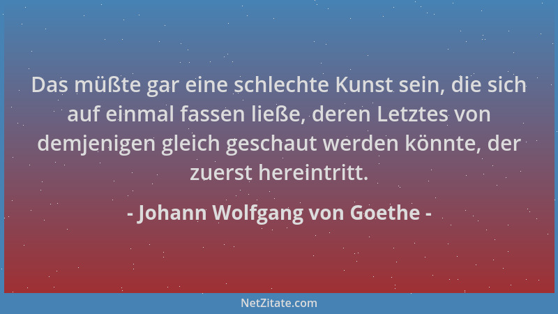 Johann Wolfgang von Goethe - Das müßte gar eine schlechte Kunst sein, die sich auf einmal fassen ließe, deren Letztes von d...