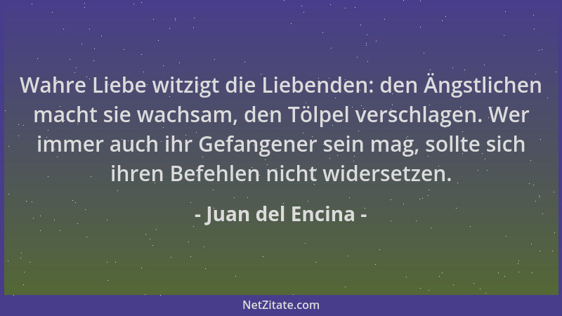 Juan del Encina - Wahre Liebe witzigt die Liebenden: den Ängstlichen macht sie wachsam, den Tölpel verschlagen. Wer immer a...