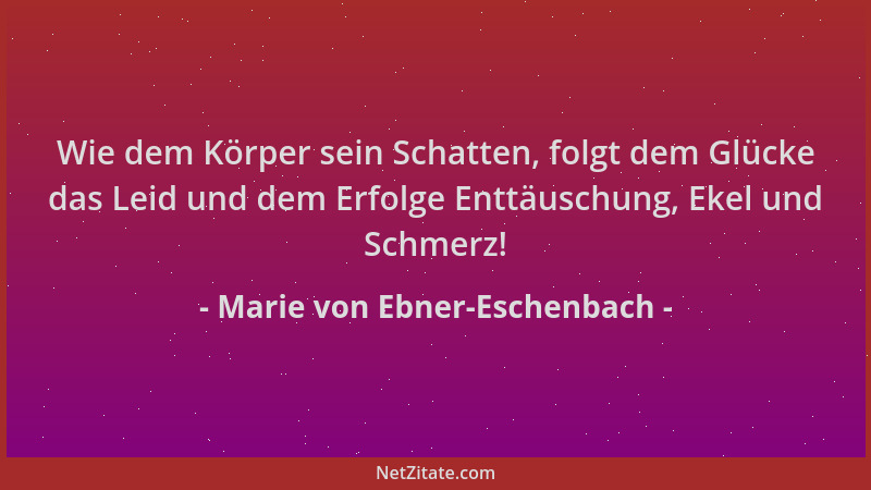 Marie von Ebner-Eschenbach - Wie dem Körper sein Schatten, folgt dem Glücke das Leid und dem Erfolge Enttäuschung, Ekel und...