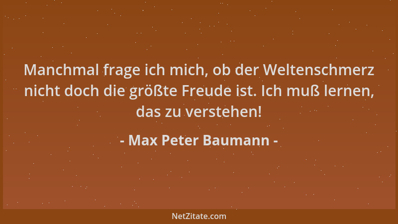 Max Peter Baumann - Manchmal frage ich mich, ob der Weltenschmerz nicht doch die größte Freude ist. Ich muß lernen, das zu...