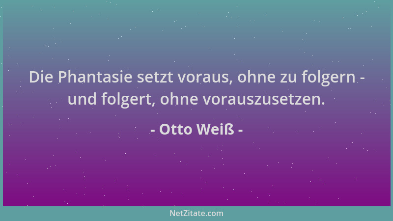 Otto Weiß - Die Phantasie setzt voraus, ohne zu folgern - und folgert, ohne vorauszusetzen....