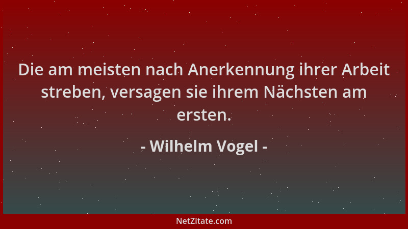 Wilhelm Vogel - Die am meisten nach Anerkennung ihrer Arbeit streben, versagen sie ihrem Nächsten am ersten....