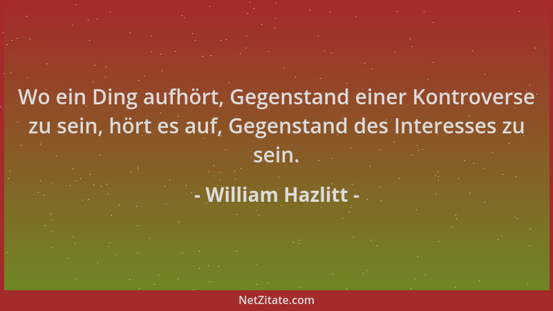 William Hazlitt - Wo ein Ding aufhört, Gegenstand einer Kontroverse zu sein, hört es auf, Gegenstand des Interesses zu sein...