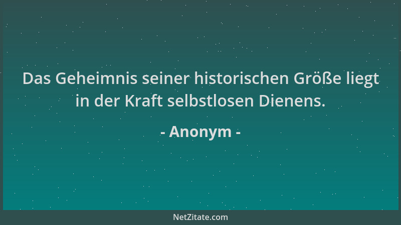 Anonym - Das Geheimnis seiner historischen Größe liegt in der Kraft selbstlosen Dienens....