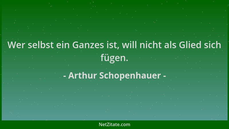 Arthur Schopenhauer - Wer selbst ein Ganzes ist, will nicht als Glied sich fügen....