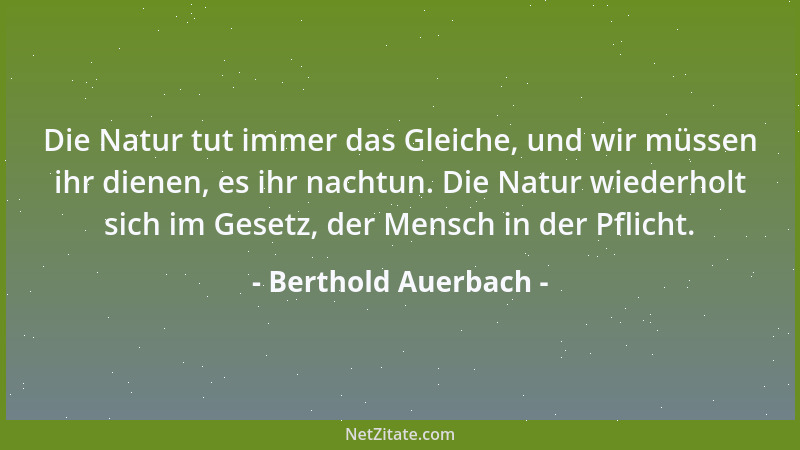 Berthold Auerbach - Die Natur tut immer das Gleiche, und wir müssen ihr dienen, es ihr nachtun. Die Natur wiederholt sich i...