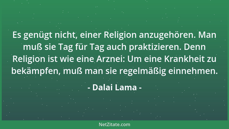 Dalai Lama - Es genügt nicht, einer Religion anzugehören. Man muß sie Tag für Tag auch praktizieren. Denn Religion ist wie...