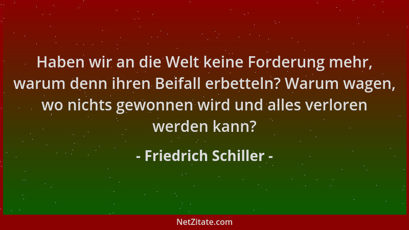 Friedrich Schiller - Haben wir an die Welt keine Forderung mehr, warum denn ihren Beifall erbetteln? Warum wagen, wo nichts...