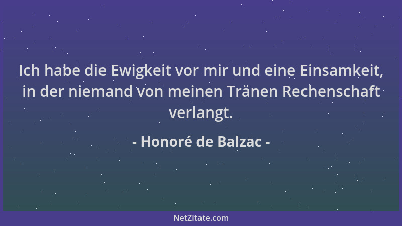 Honoré de Balzac - Ich habe die Ewigkeit vor mir und eine Einsamkeit, in der niemand von meinen Tränen Rechenschaft verlang...