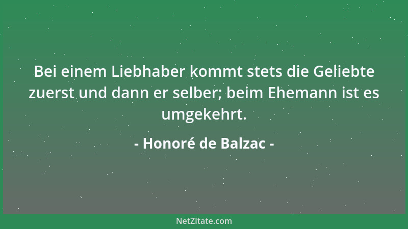 Honoré de Balzac - Bei einem Liebhaber kommt stets die Geliebte zuerst und dann er selber; beim Ehemann ist es umgekehrt....