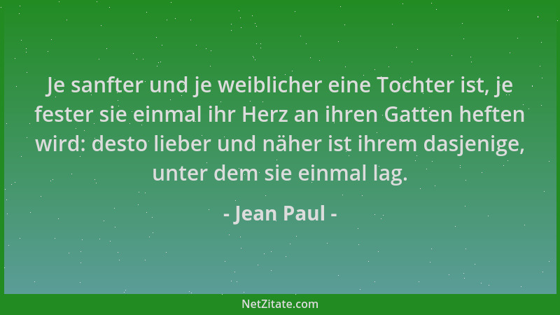 Jean Paul - Je sanfter und je weiblicher eine Tochter ist, je fester sie einmal ihr Herz an ihren Gatten heften wird: desto...