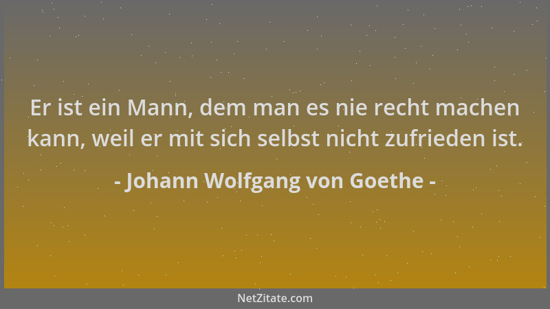 Johann Wolfgang von Goethe - Er ist ein Mann, dem man es nie recht machen kann, weil er mit sich selbst nicht zufrieden ist...