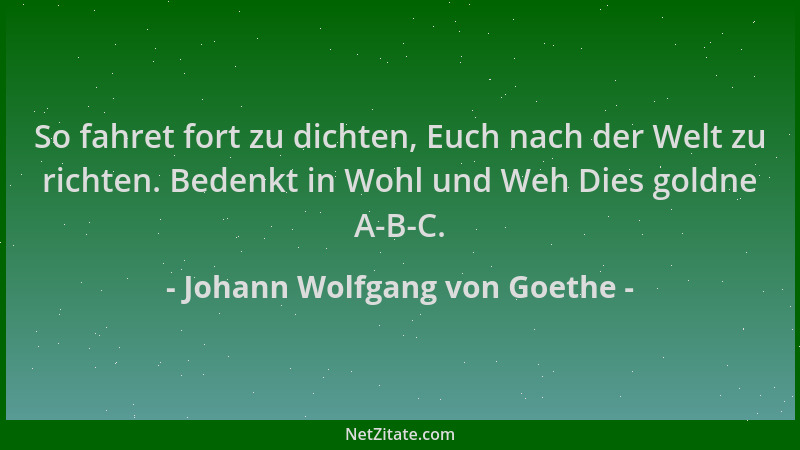 Johann Wolfgang von Goethe - So fahret fort zu dichten, Euch nach der Welt zu richten. Bedenkt in Wohl und Weh Dies goldne...