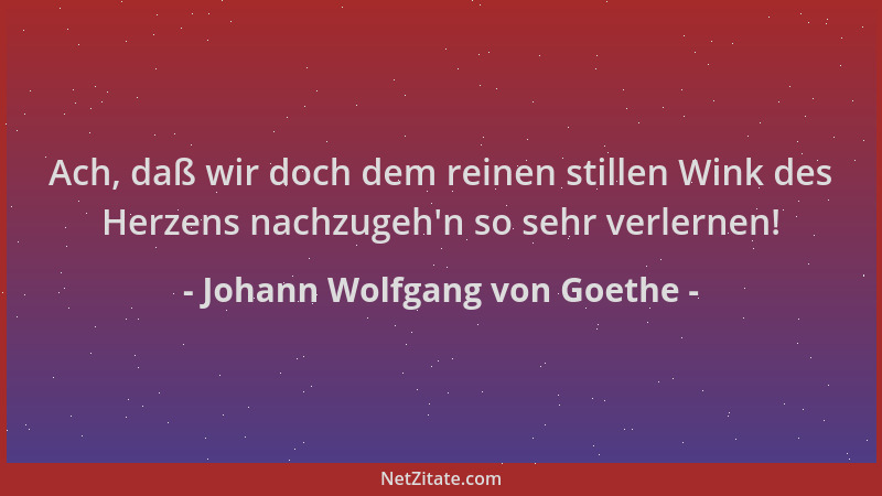 Johann Wolfgang von Goethe - Ach, daß wir doch dem reinen stillen Wink des Herzens nachzugeh 'n so sehr verlernen!...