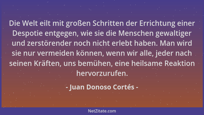 Juan Donoso Cortés - Die Welt eilt mit großen Schritten der Errichtung einer Despotie entgegen, wie sie die Menschen gewalt...