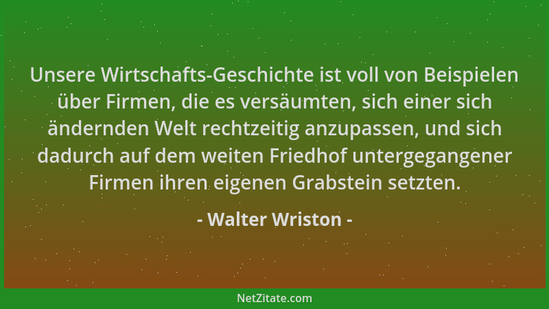 Walter Wriston - Unsere Wirtschafts-Geschichte ist voll von Beispielen über Firmen, die es versäumten, sich einer sich ände...