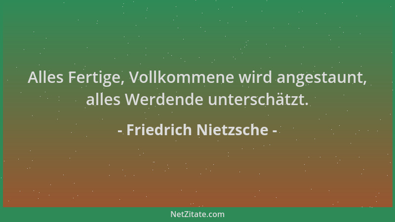 Friedrich Nietzsche - Alles Fertige, Vollkommene wird angestaunt, alles Werdende unterschätzt....