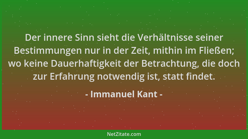 Immanuel Kant - Der innere Sinn sieht die Verhältnisse seiner Bestimmungen nur in der Zeit, mithin im Fließen; wo keine Dau...