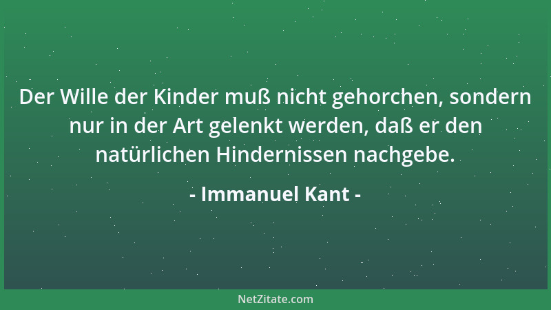 Immanuel Kant - Der Wille der Kinder muß nicht gehorchen, sondern nur in der Art gelenkt werden, daß er den natürlichen Hin...
