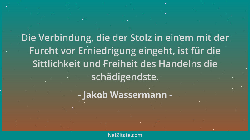 Jakob Wassermann - Die Verbindung, die der Stolz in einem mit der Furcht vor Erniedrigung eingeht, ist für die Sittlichkeit...