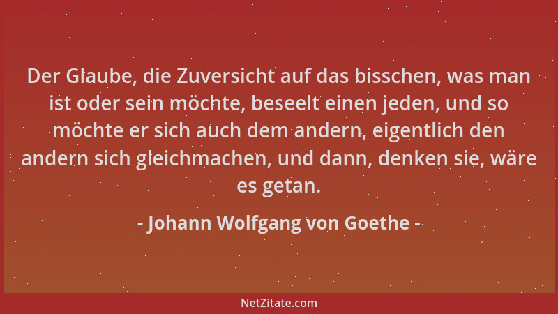 Johann Wolfgang von Goethe - Der Glaube, die Zuversicht auf das bisschen, was man ist oder sein möchte, beseelt einen jeden...