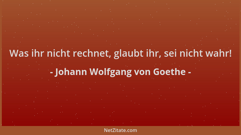 Johann Wolfgang von Goethe - Was ihr nicht rechnet, glaubt ihr, sei nicht wahr!...