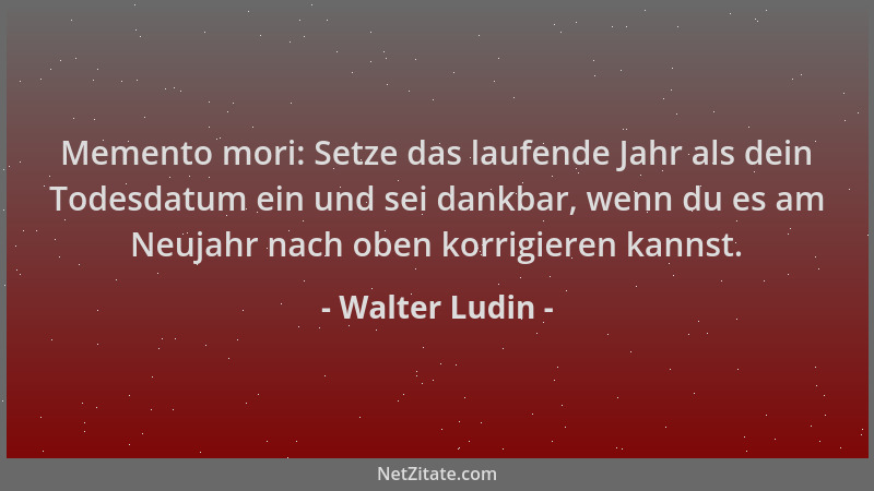 Walter Ludin - Memento mori: Setze das laufende Jahr als dein Todesdatum ein und sei dankbar, wenn du es am Neujahr nach ob...