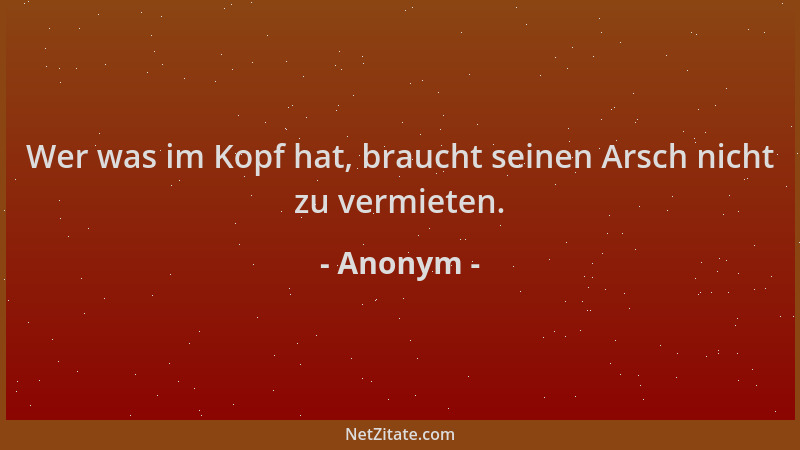 Anonym - Wer was im Kopf hat, braucht seinen Arsch nicht zu vermieten....