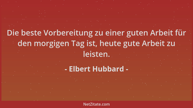 Elbert Hubbard - Die beste Vorbereitung zu einer guten Arbeit für den morgigen Tag ist, heute gute Arbeit zu leisten....