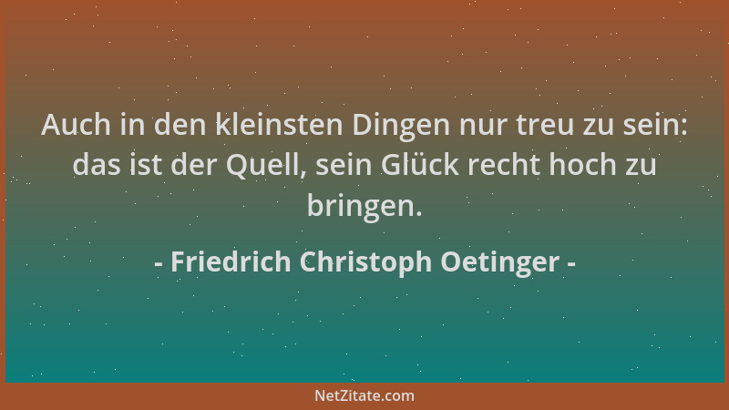 Friedrich Christoph Oetinger - Auch in den kleinsten Dingen nur treu zu sein: das ist der Quell, sein Glück recht hoch zu b...