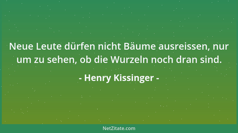 Henry Kissinger - Neue Leute dürfen nicht Bäume ausreissen, nur um zu sehen, ob die Wurzeln noch dran sind....