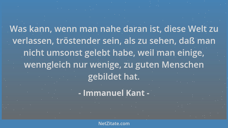 Immanuel Kant - Was kann, wenn man nahe daran ist, diese Welt zu verlassen, tröstender sein, als zu sehen, daß man nicht um...