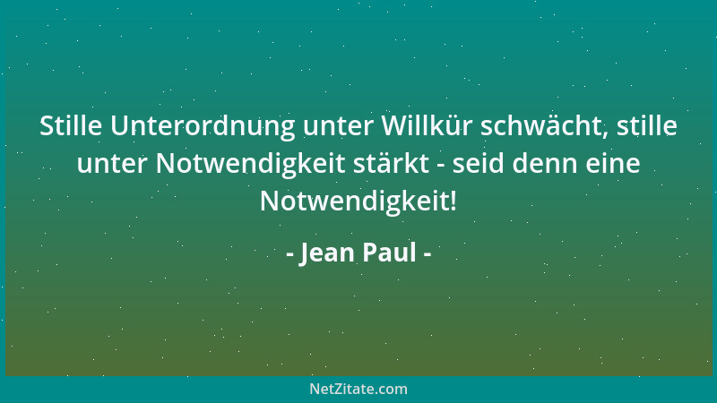 Jean Paul - Stille Unterordnung unter Willkür schwächt, stille unter Notwendigkeit stärkt - seid denn eine Notwendigkeit!...