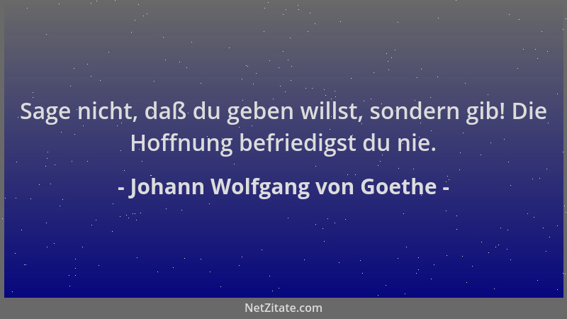 Johann Wolfgang von Goethe - Sage nicht, daß du geben willst, sondern gib! Die Hoffnung befriedigst du nie....