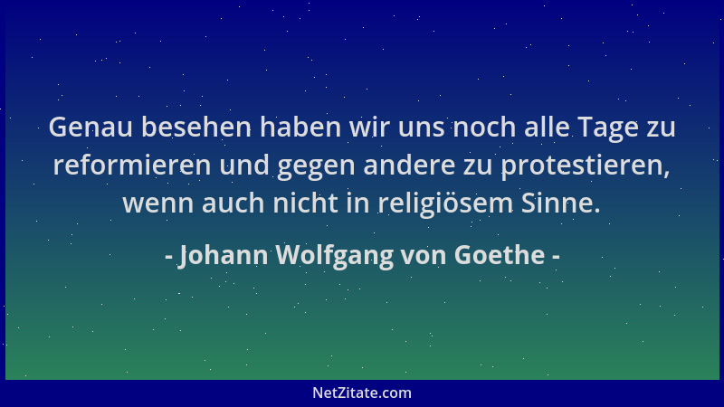 Johann Wolfgang von Goethe - Genau besehen haben wir uns noch alle Tage zu reformieren und gegen andere zu protestieren, we...