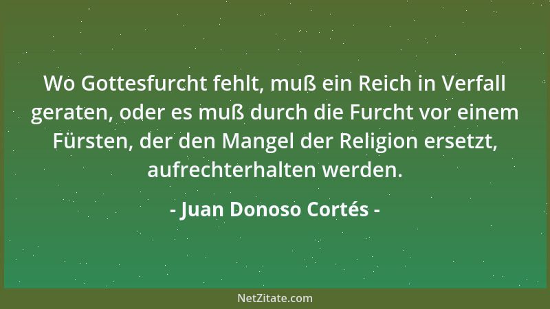 Juan Donoso Cortés - Wo Gottesfurcht fehlt, muß ein Reich in Verfall geraten, oder es muß durch die Furcht vor einem Fürste...