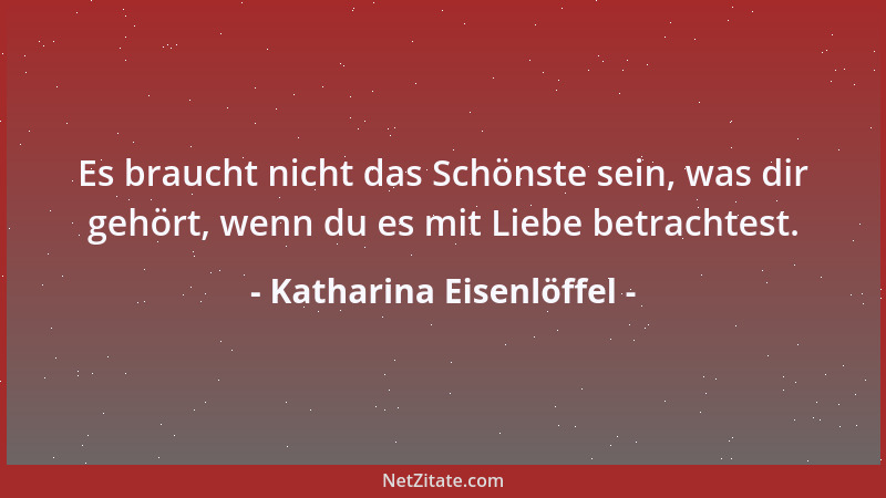 Katharina Eisenlöffel - Es braucht nicht das Schönste sein, was dir gehört, wenn du es mit Liebe betrachtest....