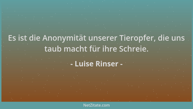 Luise Rinser - Es ist die Anonymität unserer Tieropfer, die uns taub macht für ihre Schreie....