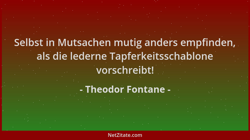 Theodor Fontane - Selbst in Mutsachen mutig anders empfinden, als die lederne Tapferkeitsschablone vorschreibt!...