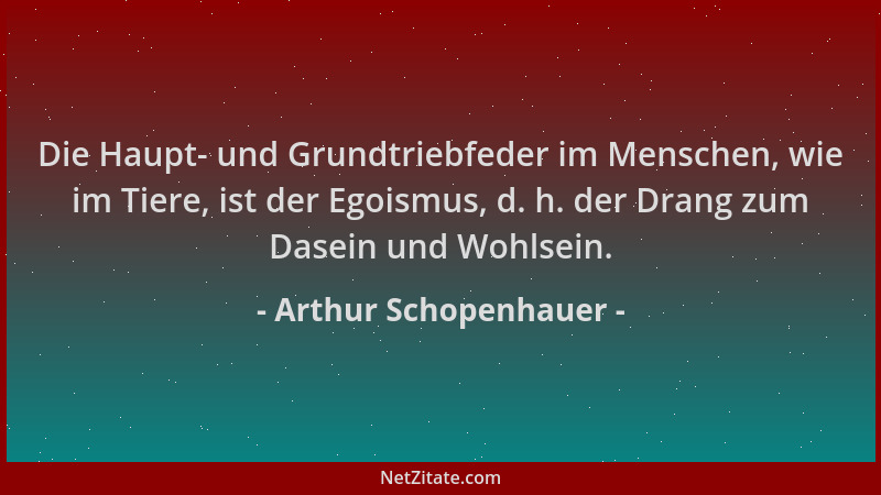 Arthur Schopenhauer - Die Haupt- und Grundtriebfeder im Menschen, wie im Tiere, ist der Egoismus, d. h. der Drang zum Dasei...