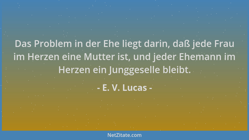 E. V. Lucas - Das Problem in der Ehe liegt darin, daß jede Frau im Herzen eine Mutter ist, und jeder Ehemann im Herzen ein...