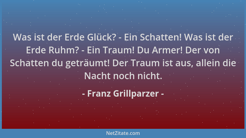 Franz Grillparzer - Was ist der Erde Glück? - Ein Schatten! Was ist der Erde Ruhm? - Ein Traum! Du Armer! Der von Schatten...