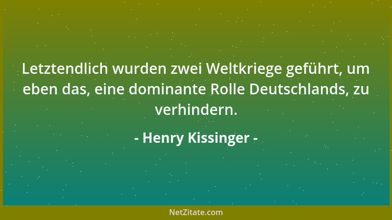 Henry Kissinger - Letztendlich wurden zwei Weltkriege geführt, um eben das, eine dominante Rolle Deutschlands, zu verhinder...